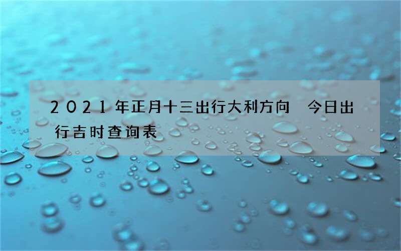 2021年正月十三出行大利方向 今日出行吉时查询表